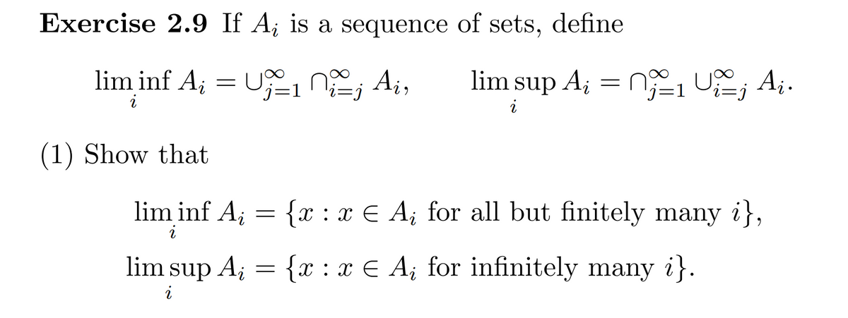 Exercise 2.9 If A; is a sequence of sets, define
lim inf A; = U,n; Ai,
lim sup A; = n, U , Aj.
j=1
i=j
i
i
(1) Show that
lim inf A; = {x : x € A¡ for all but finitely many i},
i
lim sup A;
{x : x € A; for infinitely many i}.
i
