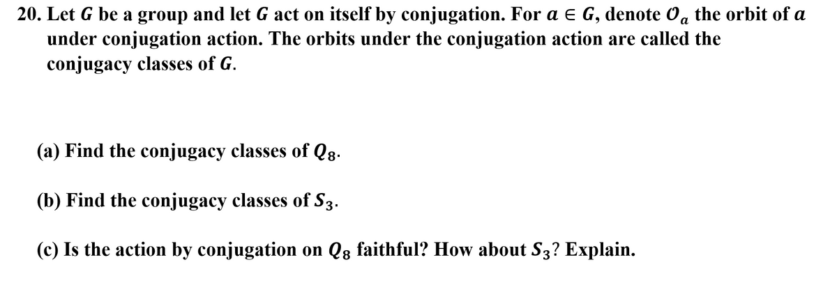 20. Let G be a group and let G act on itself by conjugation. For a e G, denote Oa the orbit of a
under conjugation action. The orbits under the conjugation action are called the
conjugacy classes of G.
(a) Find the conjugacy classes of Qg.
(b) Find the conjugacy classes of S3.
(c) Is the action by conjugation on Q8 faithful? How about S3? Explain.
