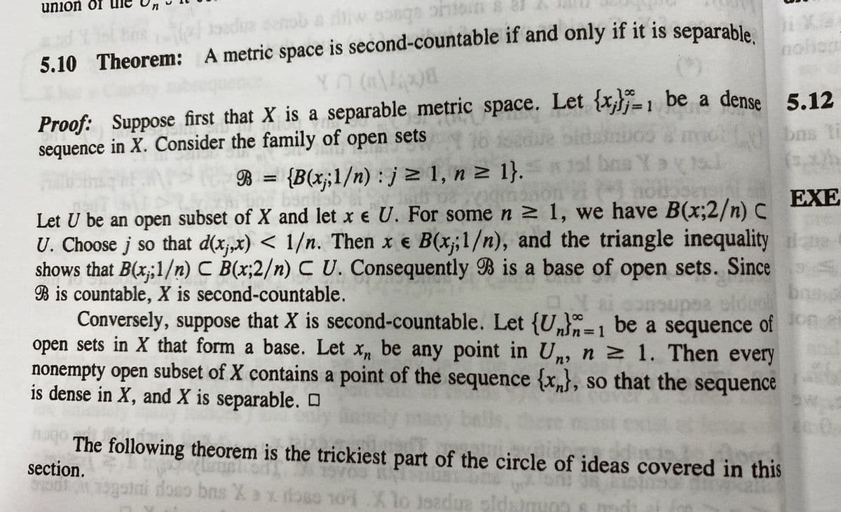 union or
roIC oboce M
noiam
5.10 Theorem: A metric space is second-countable if and only if it is separable
Proof: Suppose first that X is a separable metric space. Let {x,}j=1 be a dense 5.12
sequence in X. Consider the family of open sets
bns ti
bos Yo
B
{B(x;1/n) : j > 1, n z 1}.
%3D
EXE
Let U be an open subset of X and let x e U. For some n 2 1, we have B(x;2/n) C
U. Choose j so that d(xjx) < 1/n. Then x e he
shows that B(x;1/n) C B(x;2/n) C U. Consequently B is a base of open sets. Since
B is countable, X is second-countable.
Conversely, suppose that X is second-countable. Let {U-1 be a sequence of
open sets in X that form a base. Let x, be any point in U,, n z 1. Then every
nonempty open subset of X contains a point of the sequence {x}, so that the sequence
is dense in X, and X is separable. O
€ B(x;1/n), and the triangle inequality
The following theorem is the trickiest part of the circle of ideas covered in this
section.
1gaiai doso bns Xax doso noi.Xlo isadue oldsin
