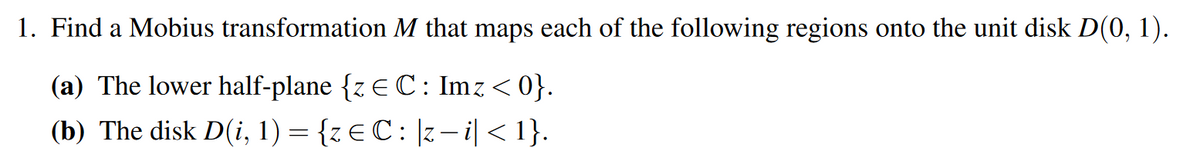 1. Find a Mobius transformation M that maps each of the following regions onto the unit disk D(0, 1).
(a) The lower half-plane {z E C: Imz < 0}.
(b) The disk D(i, 1) = {z €C: |z– i|< 1}.
