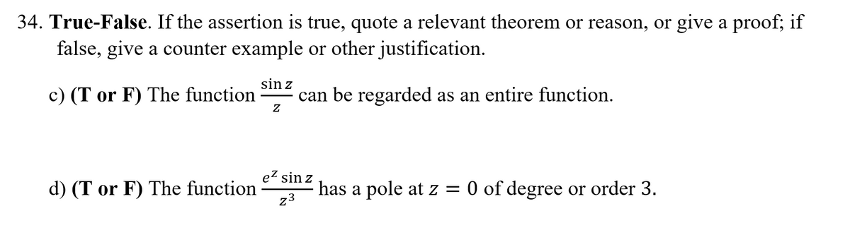 34. True-False. If the assertion is true, quote a relevant theorem or reason, or give a proof; if
false, give a counter example or other justification.
sin z
c) (T or F) The function
can be regarded as an entire function.
ez sin z
d) (T or F) The function
23
has a pole at z = 0 of degree or order 3.
