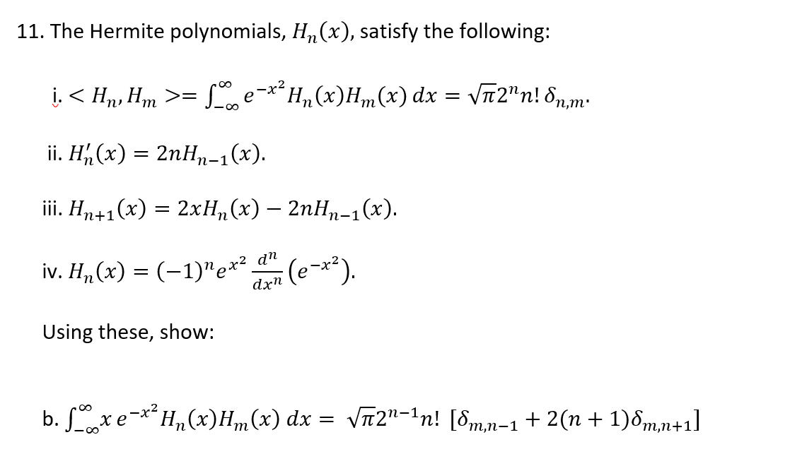 11. The Hermite polynomials, H„(x), satisfy the following:
į. < Hn, Hm >=
Le-**H,(x)H,m(x) dx = VT2"n! 8n,m:
ii. H, (x) = 2nH,n-1(x).
п-1
ii. Ни+1(х) — 2хН, (х) — 2пНp-1(х).
n
п-1
iv. H, (х) %3D (-1)"е**.
dn
(e~x*).
dxn
Using these, show:
b. xe-**H,„(x)H„(x) dx = VT2"-1n! [8m,n=1 + 2(n + 1)d,m,n+1]
