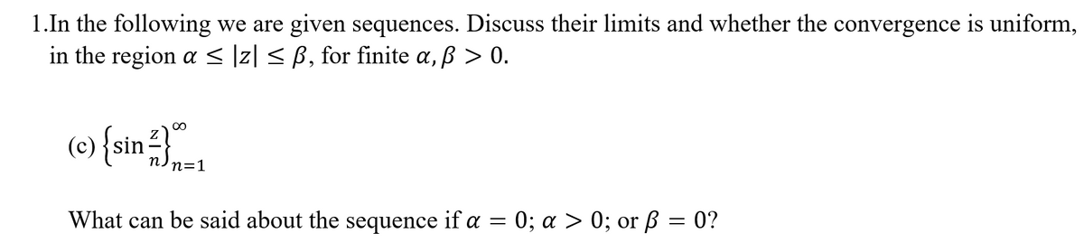 **Topic: Convergence of Sequences**

**Problem 1:**
In the following, we are given sequences. Discuss their limits and whether the convergence is uniform, in the region \( \alpha \leq |z| \leq \beta \), for finite \( \alpha, \beta > 0 \).

**Sequence (c):** 
\[ \left\{ \sin \frac{z}{n} \right\}_{n=1}^{\infty} \]

**Question:** 
What can be said about the sequence if \( \alpha = 0 \); \( \alpha > 0 \); or \( \beta = 0 \)?