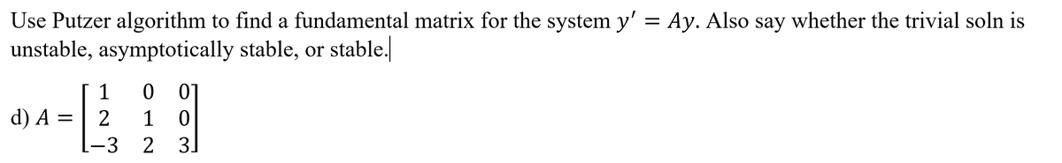 Use Putzer algorithm to find a fundamental matrix for the system y' = Ay. Also say whether the trivial soln is
unstable, asymptotically stable, or stable.
1
d) A = | 2
1
-3
2
3.
