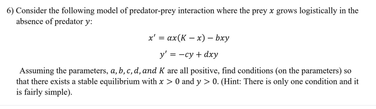 6) Consider the following model of predator-prey interaction where the prey x grows logistically in the
absence of predator y:
x' = ax(K – x) – bxy
y' = -cy + dxy
Assuming the parameters, a, b, c, d, and K are all positive, find conditions (on the parameters) so
that there exists a stable equilibrium with x > 0 and y > 0. (Hint: There is only one condition and it
is fairly simple).
