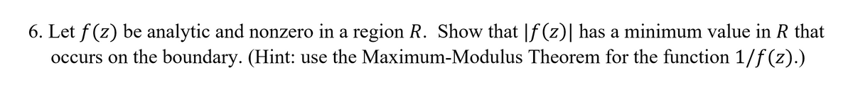 6. Let f (z) be analytic and nonzero in a region R. Show that |f (z)| has a minimum value in R that
occurs on the boundary. (Hint: use the Maximum-Modulus Theorem for the function 1/f (z).)
