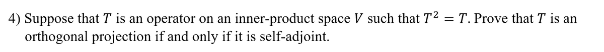 4) Suppose that T is an operator on an inner-product space V such that T2 = T. Prove that T is an
orthogonal projection if and only if it is self-adjoint.
