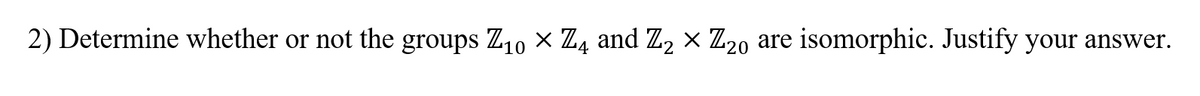 2) Determine whether or not the groups Z10 x Z4 and Z, x Z20 are isomorphic. Justify your answer.
