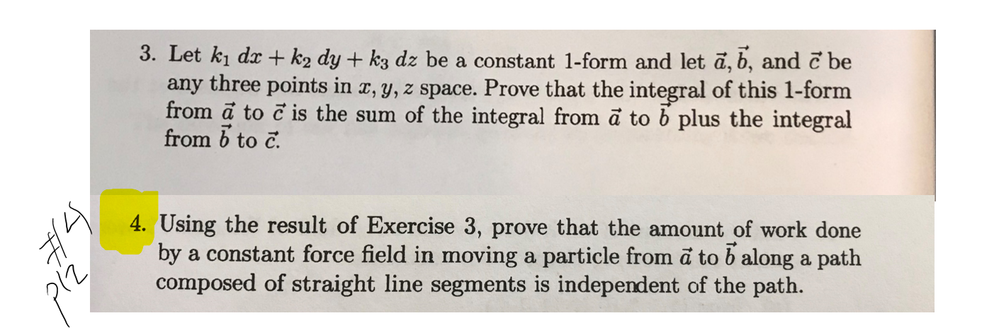 3. Let ki dx + k2 dy + k3 dz be a constant 1-form and let a, b, and č be
any three points in a, y, z space. Prove that the integral of this 1-form
from a to c is the sum of the integral from ã to b plus the integral
from b to c.
4. Using the result of Exercise 3, prove that the amount of work done
by a constant force field in moving a particle from a to b along a path
composed of straight line segments is independent of the path.
