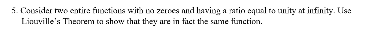 5. Consider two entire functions with no zeroes and having a ratio equal to unity at infinity. Use
Liouville's Theorem to show that they are in fact the same function.
