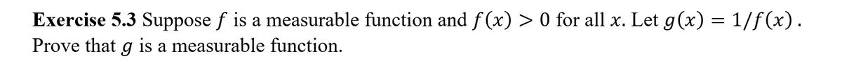 **Exercise 5.3** Suppose \( f \) is a measurable function and \( f(x) > 0 \) for all \( x \). Let \( g(x) = 1/f(x) \). Prove that \( g \) is a measurable function.