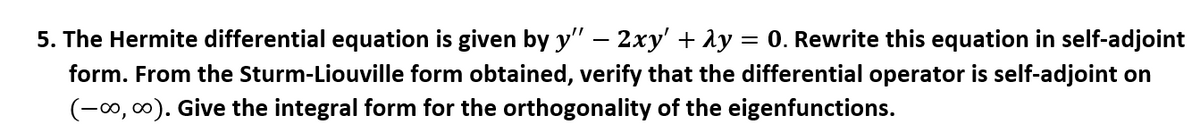 **5.** The Hermite differential equation is given by \( y'' - 2xy' + \lambda y = 0 \). Rewrite this equation in self-adjoint form. From the Sturm-Liouville form obtained, verify that the differential operator is self-adjoint on \((-\infty, \infty)\). Give the integral form for the orthogonality of the eigenfunctions.