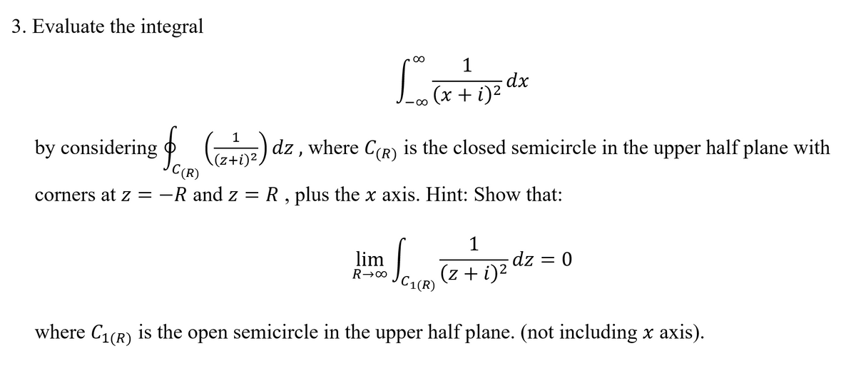 3. Evaluate the integral
00
1
dx
(x + i)²
00
1
by considering o DE) dz , where C(R) is the closed semicircle in the upper half plane with
\(z+i)².
C(R)
corners at z = -R and z = R , plus the x axis. Hint: Show that:
Sam
1
dz = 0
lim
(z + i)²
C1(R)
where C1(R) is the open semicircle in the upper half plane. (not including x axis).
