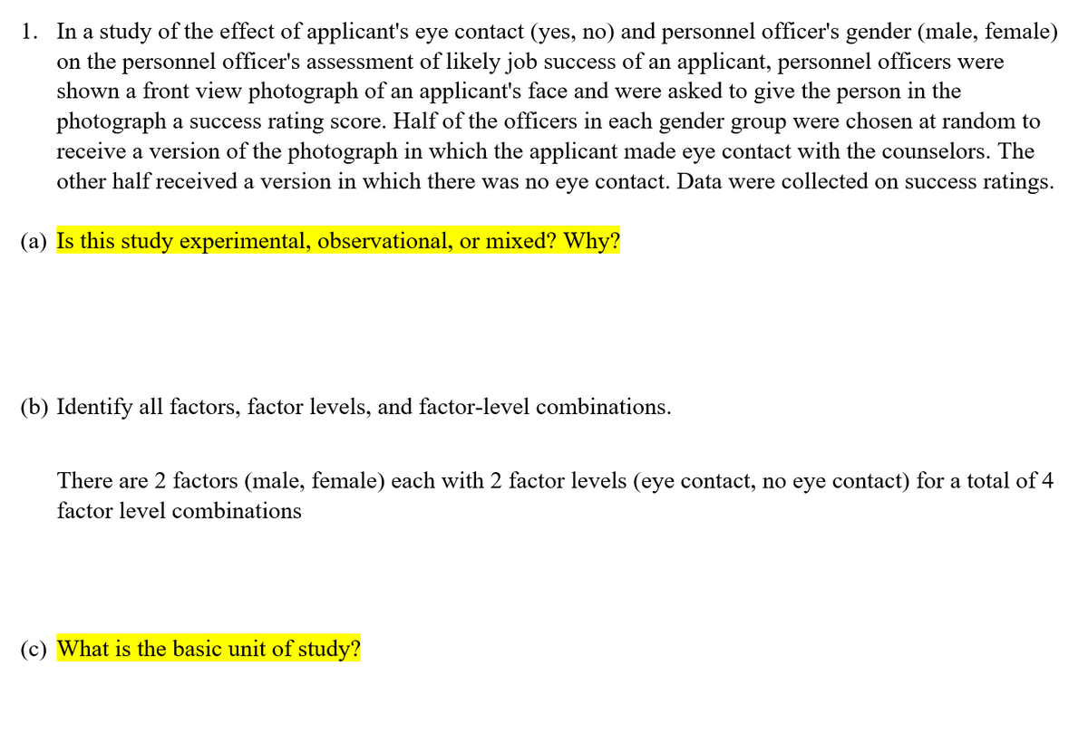 1. In a study of the effect of applicant's eye contact (yes, no) and personnel officer's gender (male, female)
on the personnel officer's assessment of likely job success of an applicant, personnel officers were
shown a front view photograph of an applicant's face and were asked to give the person in the
photograph a success rating score. Half of the officers in each gender group were chosen at random to
receive a version of the photograph in which the applicant made eye contact with the counselors. The
other half received a version in which there was no eye contact. Data were collected on success ratings.
(a) Is this study experimental, observational, or mixed? Why?
(b) Identify all factors, factor levels, and factor-level combinations.
There are 2 factors (male, female) each with 2 factor levels (eye contact, no eye contact) for a total of 4
factor level combinations
(c) What is the basic unit of study?
