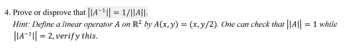 4. Prove or disprove that ||A¯1|| = 1/||A||.
Hint: Define a linear operator A on R² by A(x,y) = (x, y/2). One can check that |A|| = 1 while
||A¬1|| = 2, verify this.
