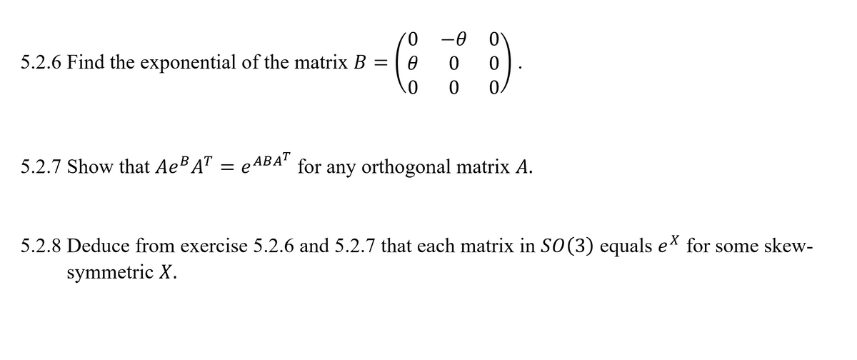 0.
-0 0
5.2.6 Find the exponential of the matrix B =
0.
5.2.7 Show that AeB A" =
e ABA' for any orthogonal matrix A.
5.2.8 Deduce from exercise 5.2.6 and 5.2.7 that each matrix in S0(3) equals e* for some skew-
symmetric X.
