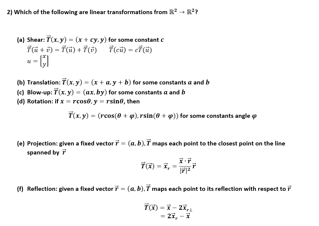 2) Which of the following are linear transformations from R2 - R2?
(a) Shear: T(x, y) (x + cy,y) for some constantc
T T()T()
-C]
T(cu) cT (u)
u =
(b) Translation: T(x, y) = (x + a, y + b) for some constants a and b
(c) Blow-up: T(x, y) (ax, by) for some constants a and b
(d) Rotation: if x = rcos0, y = rsin0, then
T(x, y) (rcos(0
p), rsin(0
p)) for some constants angle p
(e) Projection: given a fixed vector r = (a, b), T maps each point to the closest point on the line
spanned by
T
|712
(f) Reflection: given a fixed vector r = (a, b), T maps each point to its reflection with respect to r
2x
T (
= 2x,
