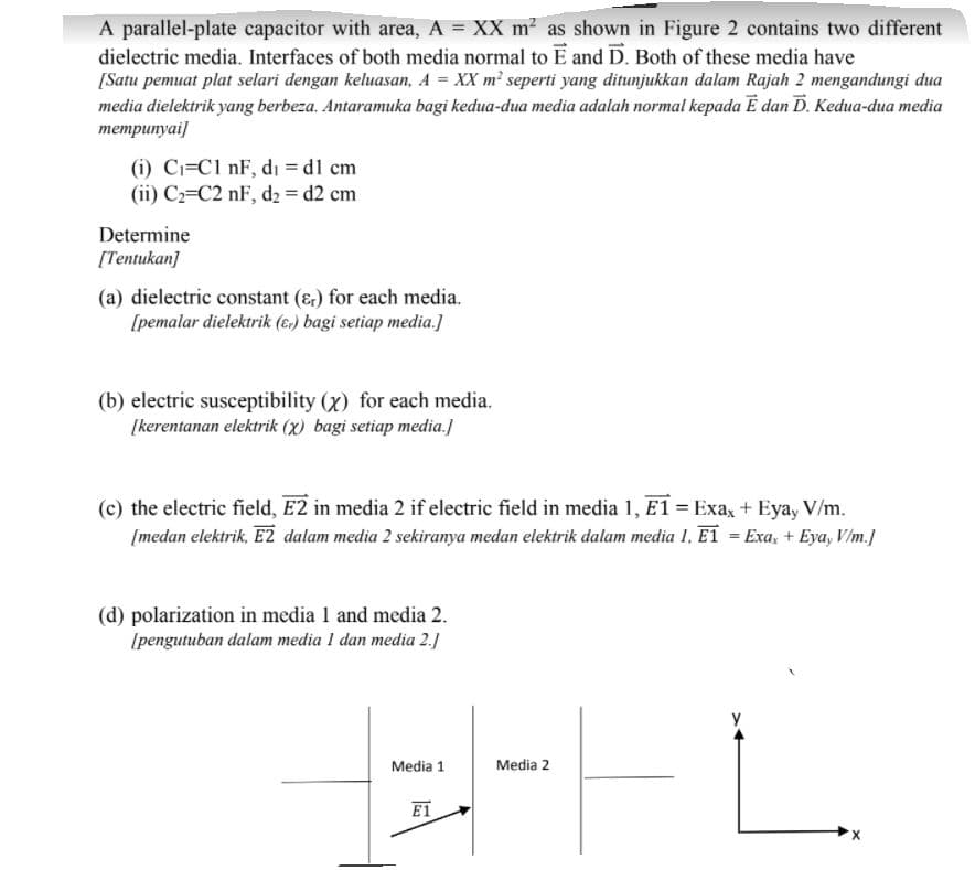 A parallel-plate capacitor with area, A = XX m2 as shown in Figure 2 contains two different
dielectric media. Interfaces of both media normal to E and D. Both of these media have
[Satu pemuat plat selari dengan keluasan, A = XX m² seperti yang ditunjukkan dalam Rajah 2 mengandungi dua
media dielektrik yang berbeza. Antaramuka bagi kedua-dua media adalah normal kepada Ē dan D. Kedua-dua media
тетритуаi]
(i) Ci=C1 nF, di = dl cm
(ii) C2=C2 nF, d2 = d2 cm
Determine
[Tentukan]
(a) dielectric constant (&) for each media.
[pemalar dielektrik (6.) bagi setiap media.]
(b) electric susceptibility (x) for each media.
[kerentanan elektrik (x) bagi setiap media.]
(c) the electric field, E2 in media 2 if electric field in media 1, E1 = Exa, + Eyay V/m.
[medan elektrik, E2 dalam media 2 sekiranya medan elektrik dalam media 1, ET = Exa, + Eya, V/m.]
(d) polarization in media 1 and media 2.
(pengutuban dalam media I dan media 2.)
Media 1
Media 2
E1
