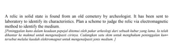 A relic in solid state is found from an old cemetery by archeologist. It has been sent to
laboratory to identify its characteristics. Plan a scheme to judge the relic via electromagnetic
method to identify the medium.
[Peninggalan kuno dalam keadaan pepejal ditemui oleh pakar arkeologi dari sebuah kubur yang lama. la telah
dihantar ke makmal untuk mengenalpasti cirinya. Cadangkan satu skim untuk menghukum peninggalan kunn
tersebut melalui kaedah elektromagnet untuk mengenalpasti jenis medium. /
