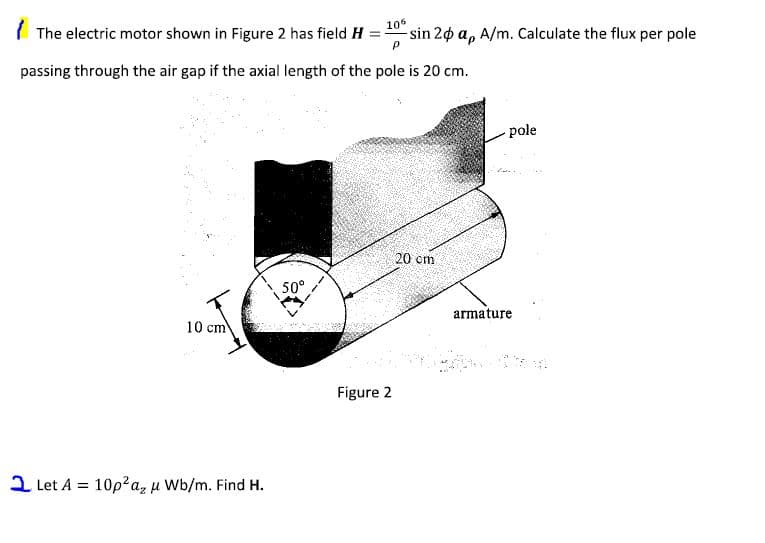 ( The electric motor shown in Figure 2 has field H
106
sin 20 a, A/m. Calculate the flux per pole
passing through the air gap if the axial length of the pole is 20 cm.
pole
20 cm
50°
armature
10 cm
Figure 2
2 Let A = 10p?az u Wb/m. Find H.
