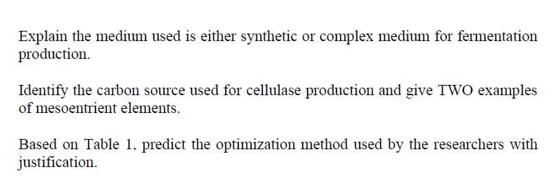 Explain the medium used is either synthetic or complex medium for fermentation
production.
Identify the carbon source used for cellulase production and give TWO examples
of mesoentrient elements.
Based on Table 1, predict the optimization method used by the researchers with
justification.
