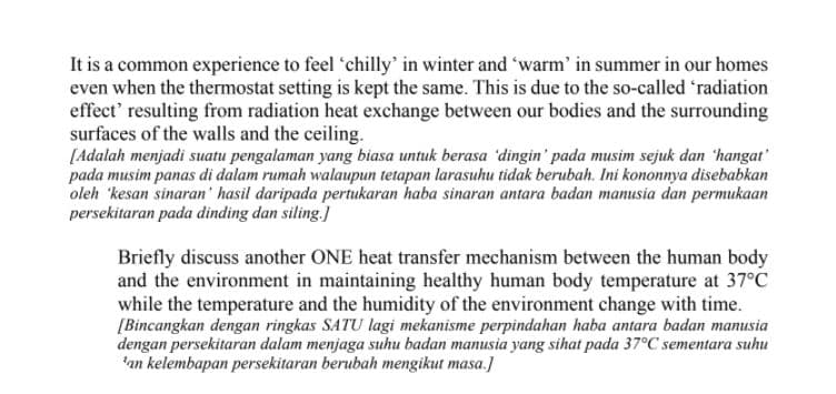 It is a common experience to feel 'chilly' in winter and 'warm' in summer in our homes
even when the thermostat setting is kept the same. This is due to the so-called 'radiation
effect' resulting from radiation heat exchange between our bodies and the surrounding
surfaces of the walls and the ceiling.
[Adalah menjadi suatu pengalaman yang biasa untuk berasa 'dingin' pada musim sejuk dan 'hangat
pada musim panas di dalam rumah walaupun tetapan larasuhu tidak berubah. Ini kononnya disebabkan
oleh 'kesan sinaran' hasil daripada pertukaran haba sinaran antara badan manusia dan permukaan
persekitaran pada dinding dan siling.)
Briefly discuss another ONE heat transfer mechanism between the human body
and the environment in maintaining healthy human body temperature at 37°C
while the temperature and the humidity of the environment change with time.
[Bincangkan dengan ringkas SATU lagi mekanisme perpindahan haba antara badan manusia
dengan persekitaran dalam menjaga suhu badan manusia yang sihat pada 37°C sementara suhu
'an kelembapan persekitaran berubah mengikut masa.]
