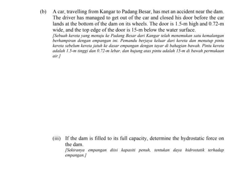(b) A car, travelling from Kangar to Padang Besar, has met an accident near the dam.
The driver has managed to get out of the car and closed his door before the car
lands at the bottom of the dam on its wheels. The door is 1.5-m high and 0.72-m
wide, and the top edge of the door is 15-m below the water surface.
[Sebuah kereta yang menuju ke Padang Besar dari Kangar telah menemukan satu kemalangan
berhampiran dengan empangan ini. Pemandu berjaya keluar dari kereta dan menutup pintu
kereta sebelum kereta jatuh ke dasar empangan dengan tayar di bahagian bawah. Pintu kereta
adalah 1.5-m tinggi dan 0.72-m lebar, dan hujung atas pintu adalah 15-m di bawah permukaan
air.]
(iii) If the dam is filled to its full capacity, determine the hydrostatic force on
the dam.
[Sekiranya empangan diisi kapasiti penuh, tentukan daya hidrostatik terhadap
empangan.]
