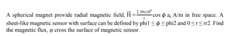 A spherical magnet provide radial magnetic field.. H=239x10°
sheet-like magnetic sensor with surface can be defined by phil <S phi2 and 0<rs r2. Find
the magnetic flux, o cross the surface of magnetic sensor.
-cos o a, A/m in free space. A
