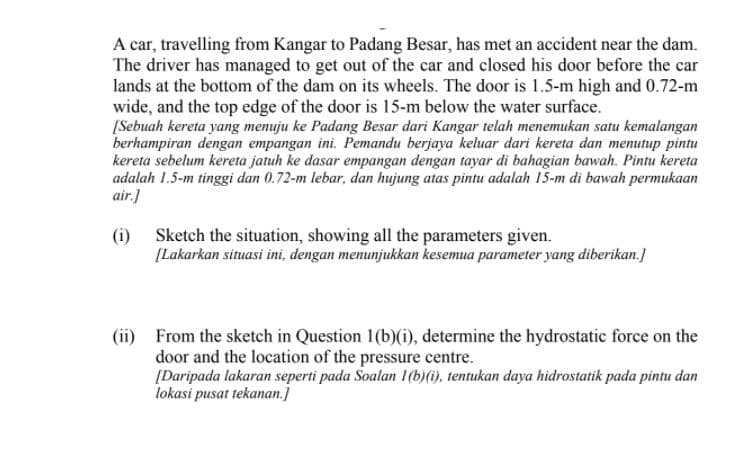 A car, travelling from Kangar to Padang Besar, has met an accident near the dam.
The driver has managed to get out of the car and closed his door before the car
lands at the bottom of the dam on its wheels. The door is 1.5-m high and 0.72-m
wide, and the top edge of the door is 15-m below the water surface.
[Sebuah kereta yang menuju ke Padang Besar dari Kangar telah menemukan satu kemalangan
berhampiran dengan empangan ini. Pemandu berjaya keluar dari kereta dan menutup pintu
kereta sebelum kereta jatuh ke dasar empangan dengan tayar di bahagian bawah. Pintu kereta
adalah 1.5-m tinggi dan 0.72-m lebar, dan hujung atas pintu adalah 15-m di bawah permukaan
air.]
(i) Sketch the situation, showing all the parameters given.
[Lakarkan situasi ini, dengan menunjukkan kesemua parameter yang diberikan.]
(ii) From the sketch in Question 1(b)(i), determine the hydrostatic force on the
door and the location of the pressure centre.
[Daripada lakaran seperti pada Soalan 1(b)(i), tentukan daya hidrostatik pada pintu dan
lokasi pusat tekanan.]
