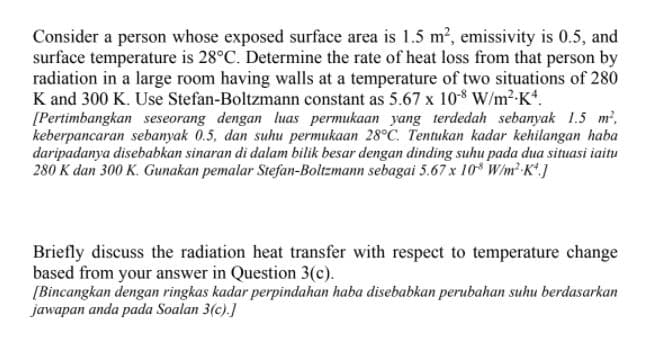 Consider a person whose exposed surface area is 1.5 m2, emissivity is 0.5, and
surface temperature is 28°C. Determine the rate of heat loss from that person by
radiation in a large room having walls at a temperature of two situations of 280
K and 300 K. Use Stefan-Boltzmann constant as 5.67 x 108 W/m2-K.
[Pertimbangkan seseorang dengan luas permukaan yang terdedah sebanyak 1.5 m,
keberpancaran sebanyak 0.5, dan suhu permukaan 28°C. Tentukan kadar kehilangan haba
daripadanya disebabkan sinaran di dalam bilik besar dengan dinding suhu pada dua situasi iaitu
280 K dan 300 K. Gunakan pemalar Stefan-Boltzmann sebagai 5.67 x 10* W/m K'.]
Briefly discuss the radiation heat transfer with respect to temperature change
based from your answer in Question 3(c).
[Bincangkan dengan ringkas kadar perpindahan haba disebabkan perubahan suhu berdasarkan
jawapan anda pada Soalan 3(c).]
