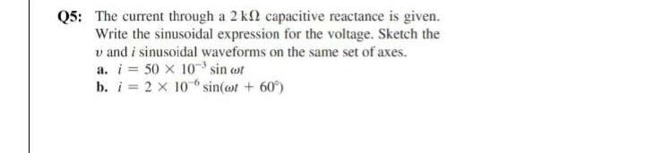 Q5: The current through a 2 k2 capacitive reactance is given.
Write the sinusoidal expression for the voltage. Sketch the
v and i sinusoidal waveforms on the same set of axes.
a. i = 50 x 10 sin ot
b. i = 2 x 10 sin(ot + 60)
