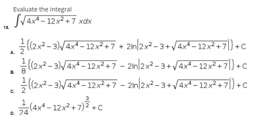 Evaluate the integral
SV4x* – 12x² + 7 xdx
19.
{(2x² - 3)/4x+ – 12x? +7 + 2ln|2x² - 3+ /4x4 – 12x² + 7|}
+C
А.
(2x2 - 3)/4x4 – 12x²247 – 2in/2x² - 3 + /4xª – 12x² + 7|} +c
(2x2 - 3)/4x4 – 12x²+7 - 2ln|2x² – 3+ /4x4 – 12x² + 7]} +c
C.
3
1
-(4xª – 12x² + 7) ² +C
D. 24
B.
