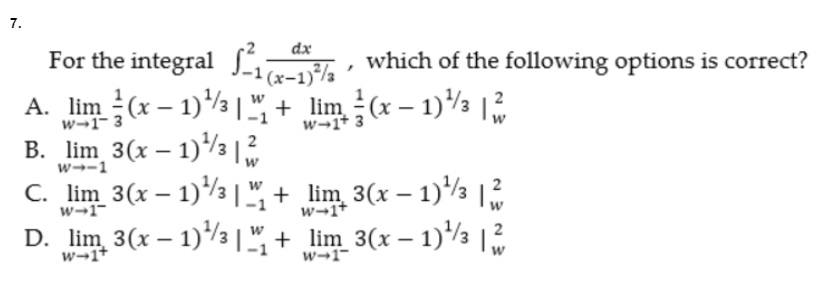 7.
For the integral Ja-1}%½
A. lim (x – 1)½ + lim (x – 1)½ |
B. lim 3(x – 1)/3 |
C. lim 3(x – 1)/3 |",
D. lim 3(x – 1)/3 |+ lim 3(x – 1)/3 |
dx
(x-1)/a
which of the following options is correct?
w→1- 3
w→1+ 3
2
w→-1
+ lim 3(x – 1)½ |
w→1"
w-1+
w→1+
w→1-
