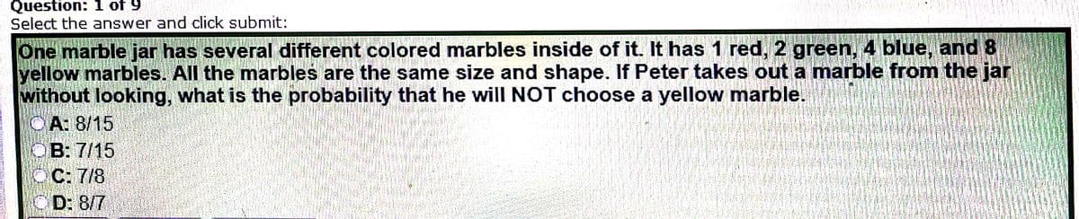 Question: 1 of 9
Select the answer and click submit:
One marble jar has several different colored marbles inside of it. It has 1 red, 2 green, 4 blue, and 8
yellow marbles. All the marbles are the same size and shape. If Peter takes out a marble from the jar
without looking, what is the probability that he will NOT choose a yellow marble.
CA: 8/15
OB: 7/15
C: 7/8
CD: 8/7
