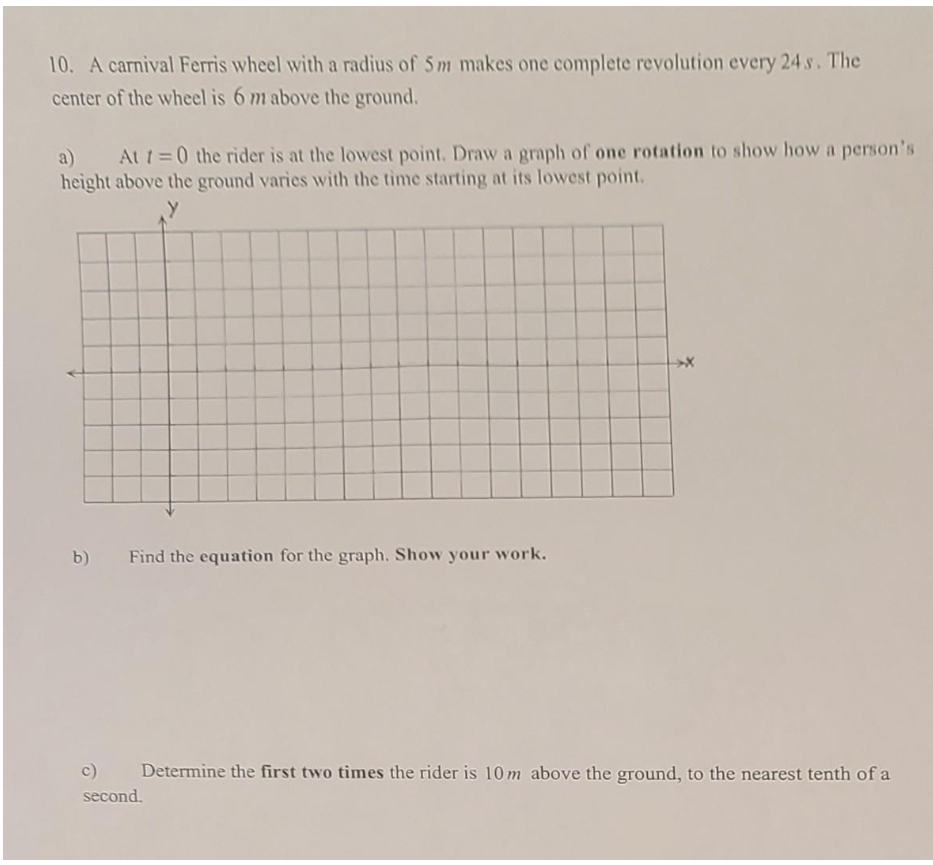 10. A carnival Ferris wheel with a radius of 5 m makes one complete revolution every 24 s. The
center of the wheel is 6 m above the ground.
Att=0 the rider is at the lowest point. Draw a graph of one rotation to show how a person's
a)
height above the ground varies with the time starting at its lowest point.
b)
Find the equation for the graph. Show your work.
c)
Determine the first two times the rider is 10 m above the ground, to the nearest tenth of a
second.
