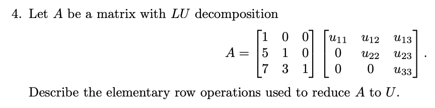 4. Let A be a matrix with LU decomposition
1
0 0
U11
U12
U13
A = |5
1
U22
U23
7 3 1
U33
Describe the elementary row operations used to reduce A to U.
