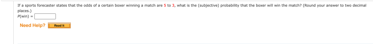 If a sports forecaster states that the odds of a certain boxer winning a match are 5 to 3, what is the (subjective) probability that the boxer will win the match? (Round your answer to two decimal
places.)
P(win) =
Need Help?
Read It