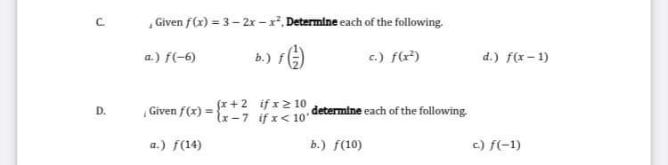 ,Given f(x) = 3 – 2x – x2, Determine each of the following.
a.) f(-6)
b.) fG)
c.) f(x?)
d.) f(x- 1)
fx +2 if x 2 10
Given f(x) = {x-7 if x< 10'
determine each of the following.
D.
a.) f(14)
b.) f(10)
c.) f(-1)
