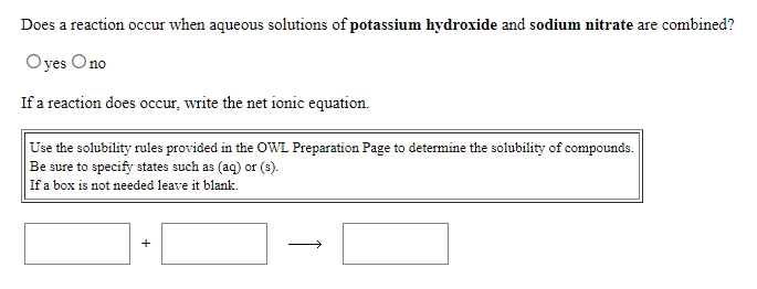 Does a reaction occur when aqueous solutions of potassium hydroxide and sodium nitrate are combined?
Oyes Ono
If a reaction does occur, write the net ionic equation.
Use the solubility rules provided in the OWL Preparation Page to determine the solubility of compounds.
Be sure to specify states such as (aq) or (3).
If a box is not needed leave it blank.
+
