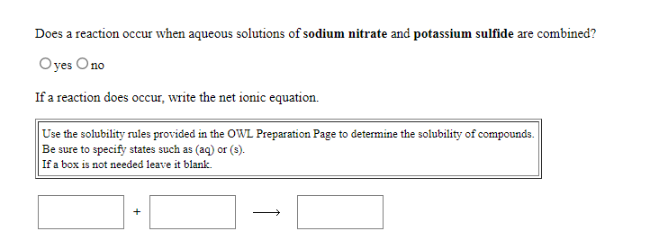 Does a reaction occur when aqueous solutions of sodium nitrate and potassium sulfide are combined?
Oyes Ono
If a reaction does occur, write the net ionic equation.
Use the solubility rules provided in the OWL Preparation Page to determine the solubility of compounds.
Be sure to specify states such as (aq) or (3).
If a box is not needed leave it blank.
