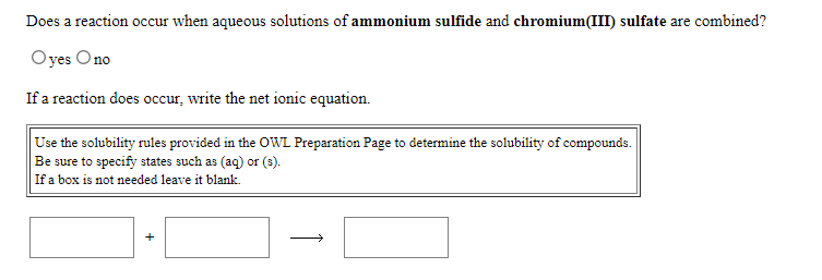 Does a reaction occur when aqueous solutions of ammonium sulfide and chromium(III) sulfate are combined?
Oyes Ono
If a reaction does occur, write the net ionic equation.
Use the solubility rules provided in the OWL Preparation Page to determine the solubility of compounds.
Be sure to specify states such as (aq) or (s).
If a box is not needed leave it blank.
+
