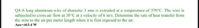 Q4/A long aluminum wire of diameter 3 mm is extruded at a temperature of 370°C. The wire is
subjected to cross air flow at 30°C at a velocity of 6 m/s. Determine the rate of heat transfer from
the wire to the air per meter length when it is first exposed to the air.
Ans-463.4 W
