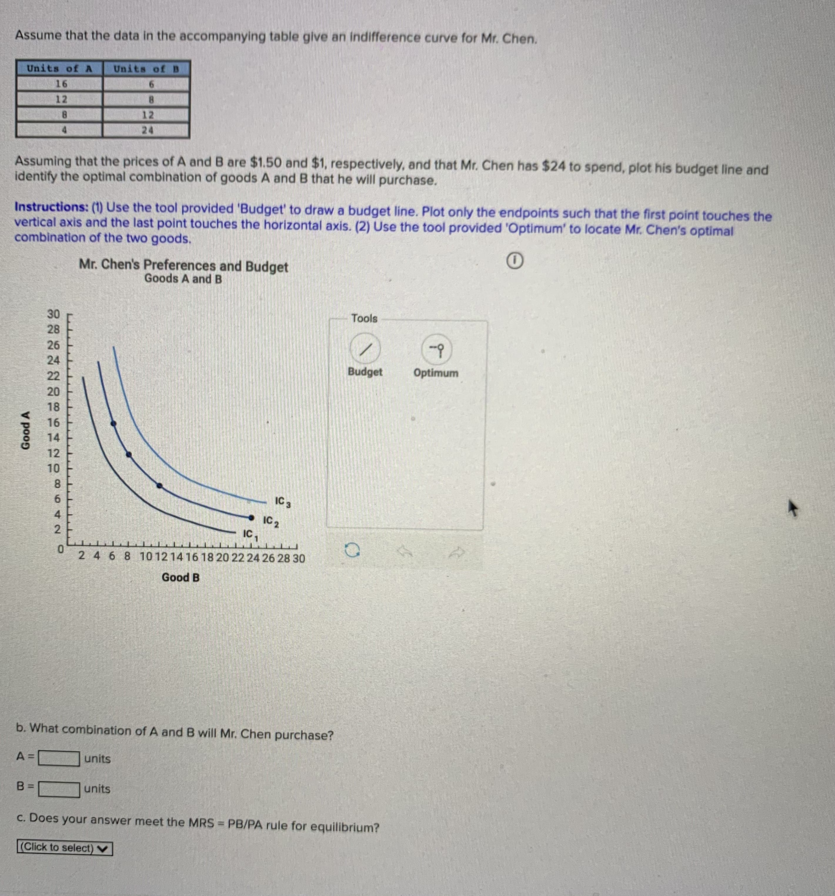 b. What combination of A and B will Mr. Chen purchase?
A =
units
units
%3D
c. Does your answer meet the MRS = PB/PA rule for equilibrium?
%3D
(Click to select) V
