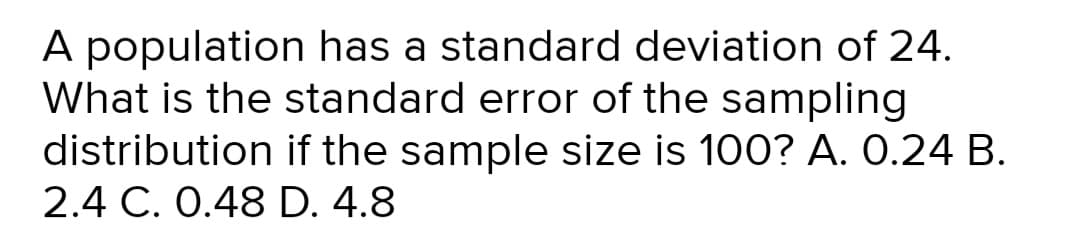 A population has a standard deviation of 24.
What is the standard error of the sampling
distribution if the sample size is 100? A. 0.24 B.
2.4 C. 0.48 D. 4.8
