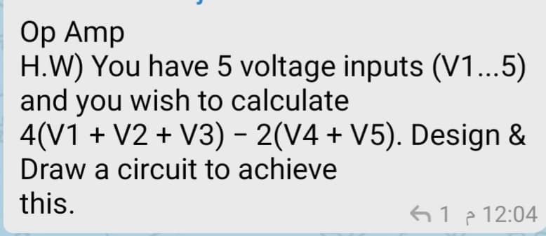 Оp Amp
H.W) You have 5 voltage inputs (V1...5)
and you wish to calculate
4(V1 + V2 + V3) - 2(V4 + V5). Design &
Draw a circuit to achieve
this.
612 12:04
