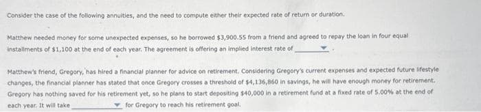 Consider the case of the following annuities, and the need to compute either their expected rate of return or duration.
Matthew needed money for some unexpected expenses, so he borrowed $3,900.55 from a friend and agreed to repay the loan in four equal
installments of $1,100 at the end of each year. The agreement is offering an implied interest rate of
Matthew's friend, Gregory, has hired a financial planner for advice on retirement. Considering Gregory's current expenses and expected future lifestyle
changes, the financial planner has stated that once Gregory crosses a threshold of $4,136,860 in savings, he will have enough money for retirement.
Gregory has nothing saved for his retirement yet, so he plans to start depositing $40,000 in a retirement fund at a fixed rate of 5.00% at the end of
each year. It will take
for Gregory to reach his retirement goal.