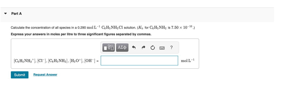 ▼ Part A
-1
Calculate the concentration of all species in a 0.290 mol L-¹ C6H5NH3Cl solution. (K₁ for C6H5NH2 is 7.50 × 10-¹⁰.)
Express your answers in moles per litre to three significant figures separated by commas.
IVE ΑΣΦ
[C6H5NH3+], [Cl¯], [C6H5NH2], [H3O+], [OH¯] :
Submit Request Answer
?
mol L-1