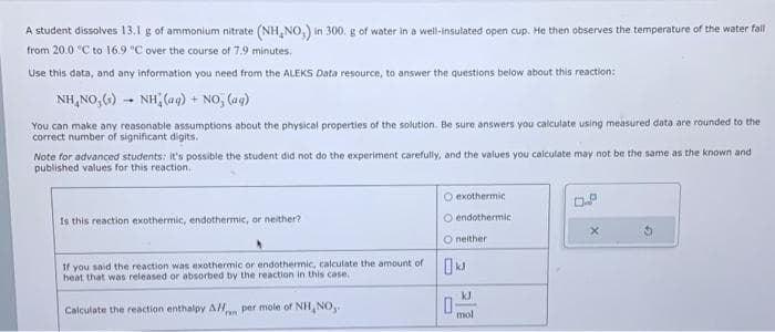 A student dissolves 13.1 g of ammonium nitrate (NH, NO) in 300. g of water in a well-insulated open cup. He then observes the temperature of the water fall
from 20.0 °C to 16.9 °C over the course of 7.9 minutes.
Use this data, and any information you need from the ALEKS Data resource, to answer the questions below about this reaction:
NH,NO,(s) – NH (9)
-NO, (aq)
+
You can make any reasonable assumptions about the physical properties of the solution. Be sure answers you calculate using measured data are rounded to the
correct number of significant digits.
Note for advanced students: it's possible the student did not do the experiment carefully, and the values you calculate may not be the same as the known and
published values for this reaction.
Is this reaction exothermic, endothermic, or neither?
If you said the reaction was exothermic or endothermic, calculate the amount of
heat that was released or absorbed by the reaction in this case.
Calculate the reaction enthalpy All per mole of NH, NO,.
ran
O exothermic
O endothermic
O neither
0
kJ
mol