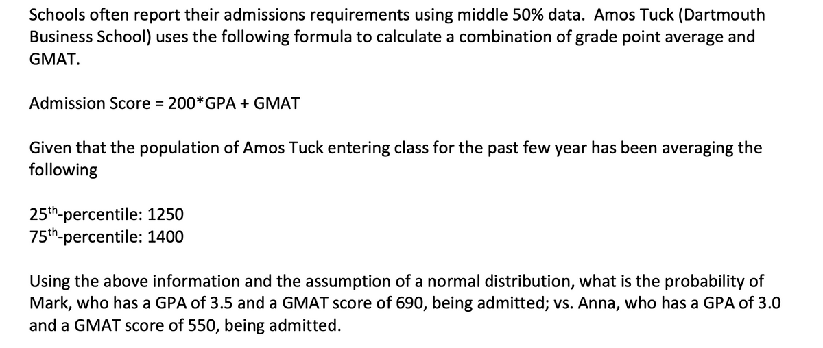 Schools often report their admissions requirements using middle 50% data. Amos Tuck (Dartmouth
Business School) uses the following formula to calculate a combination of grade point average and
GMAT.
Admission Score = 200*GPA + GMAT
Given that the population of Amos Tuck entering class for the past few year has been averaging the
following
25th-percentile: 1250
75th-percentile: 1400
Using the above information and the assumption of a normal distribution, what is the probability of
Mark, who has a GPA of 3.5 and a GMAT score of 690, being admitted; vs. Anna, who has a GPA of 3.0
and a GMAT score of 550, being admitted.