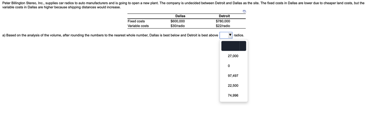 Peter Billington Stereo, Inc., supplies car radios to auto manufacturers and is going to open a new plant. The company is undecided between Detroit and Dallas as the site. The fixed costs in Dallas are lower due to cheaper land costs, but the
variable costs in Dallas are higher because shipping distances would increase.
Dallas
Detroit
$600,000
$30/radio
Fixed costs
$780,000
Variable costs
$22/radio
a) Based on the analysis of the volume, after rounding the numbers to the nearest whole number, Dallas is best below and Detroit is best above
radios.
27,000
97,497
22,500
74,996
